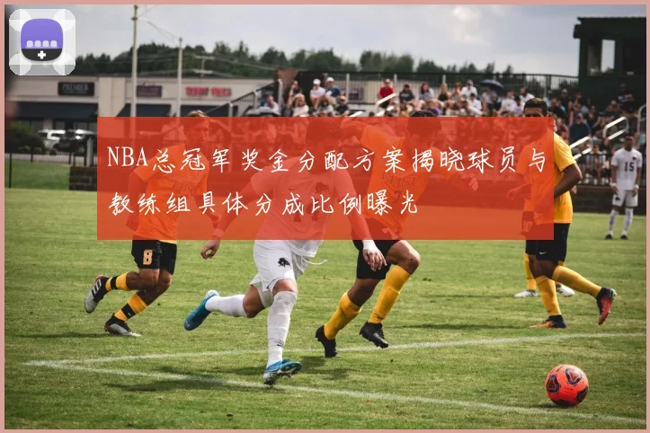 NBA总冠军奖金分配方案揭晓球员与教练组具体分成比例曝光