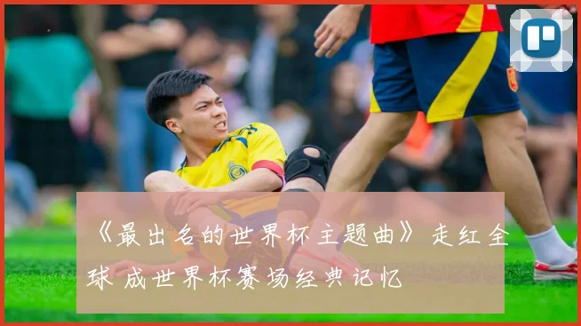 《最出名的世界杯主题曲》走红全球 成世界杯赛场经典记忆