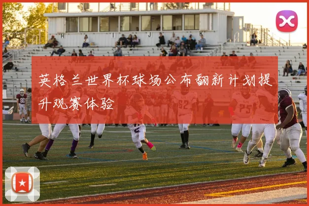 英格兰世界杯球场公布翻新计划提升观赛体验