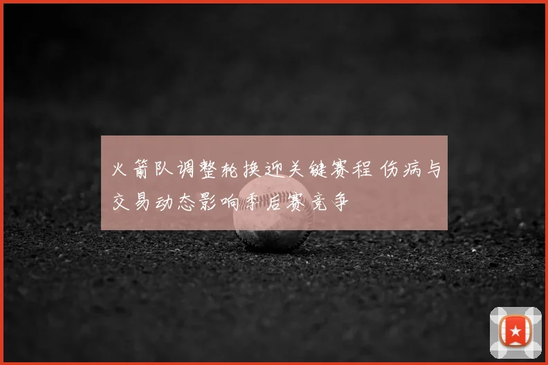 火箭队调整轮换迎关键赛程 伤病与交易动态影响季后赛竞争