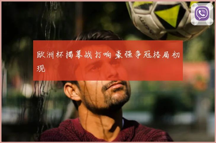 欧洲杯揭幕战打响 豪强争冠格局初现