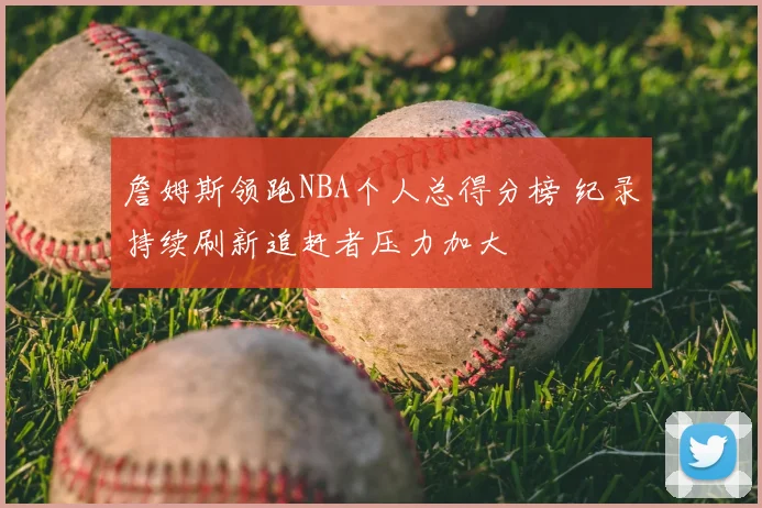 詹姆斯领跑NBA个人总得分榜 纪录持续刷新追赶者压力加大