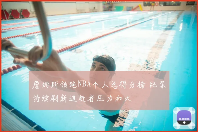 詹姆斯领跑NBA个人总得分榜 纪录持续刷新追赶者压力加大