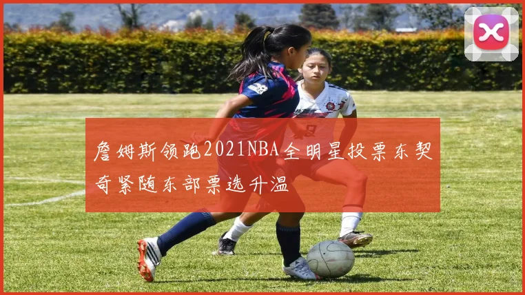詹姆斯领跑2021NBA全明星投票东契奇紧随东部票选升温