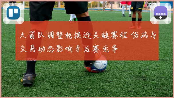 火箭队调整轮换迎关键赛程 伤病与交易动态影响季后赛竞争