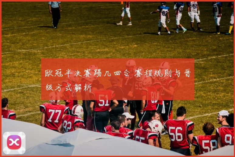 欧冠半决赛踢几回合 赛程规则与晋级方式解析