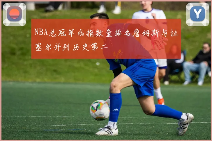 NBA总冠军戒指数量排名詹姆斯与拉塞尔并列历史第二