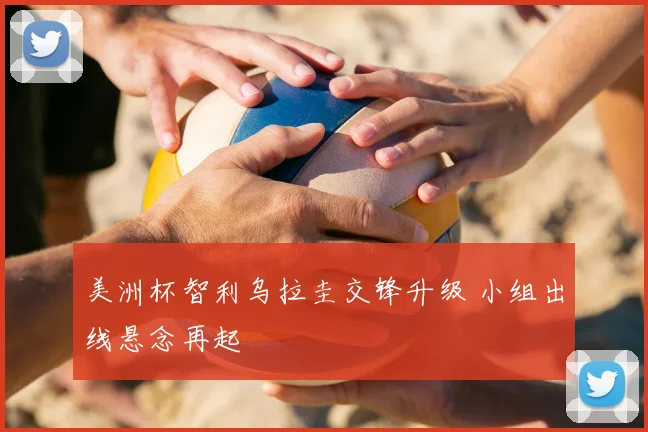 美洲杯智利乌拉圭交锋升级 小组出线悬念再起