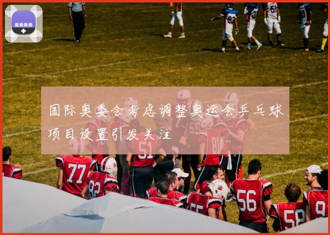 国际奥委会考虑调整奥运会乒乓球项目设置引发关注