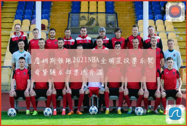 詹姆斯领跑2021NBA全明星投票东契奇紧随东部票选升温