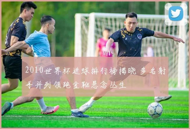 2010世界杯进球排行榜揭晓 多名射手并列领跑金靴悬念丛生