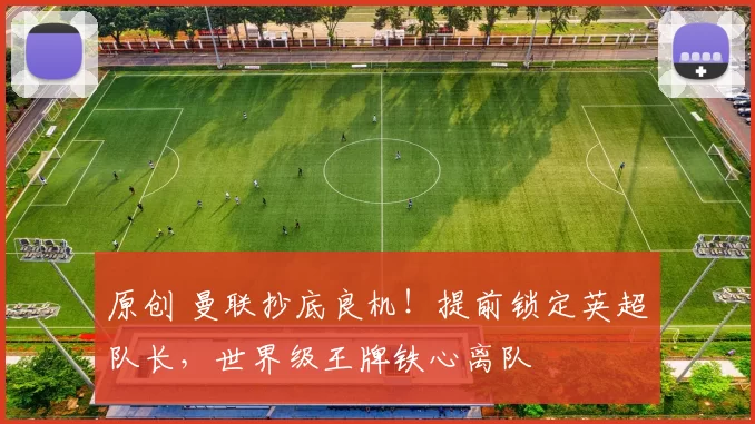 原创 曼联抄底良机！提前锁定英超队长，世界级王牌铁心离队