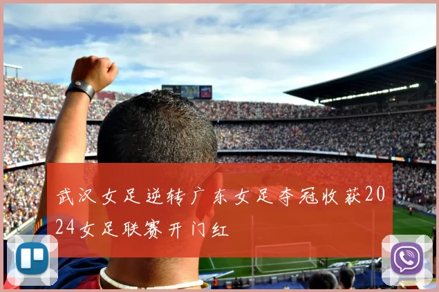 武汉女足逆转广东女足夺冠收获2024女足联赛开门红