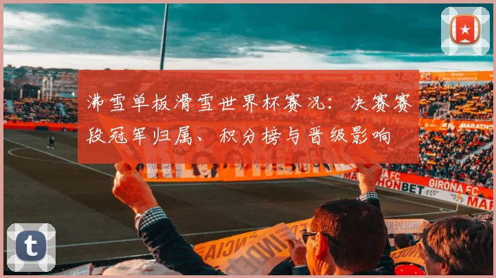 沸雪单板滑雪世界杯赛况：决赛赛段冠军归属、积分榜与晋级影响