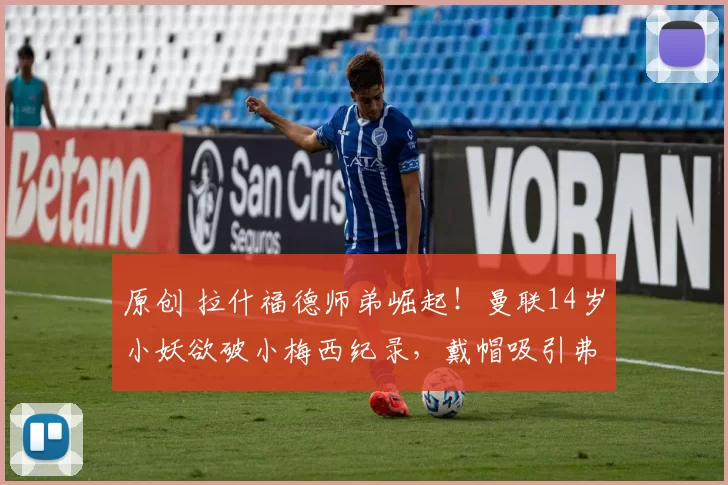 原创 拉什福德师弟崛起！曼联14岁小妖欲破小梅西纪录，戴帽吸引弗莱彻