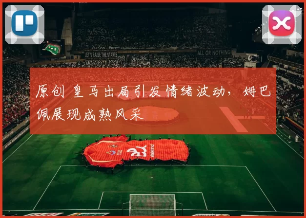 原创 皇马出局引发情绪波动，姆巴佩展现成熟风采