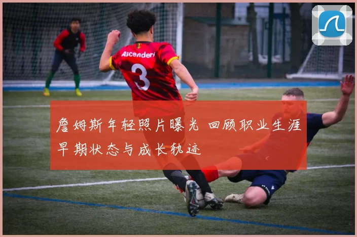 詹姆斯年轻照片曝光 回顾职业生涯早期状态与成长轨迹