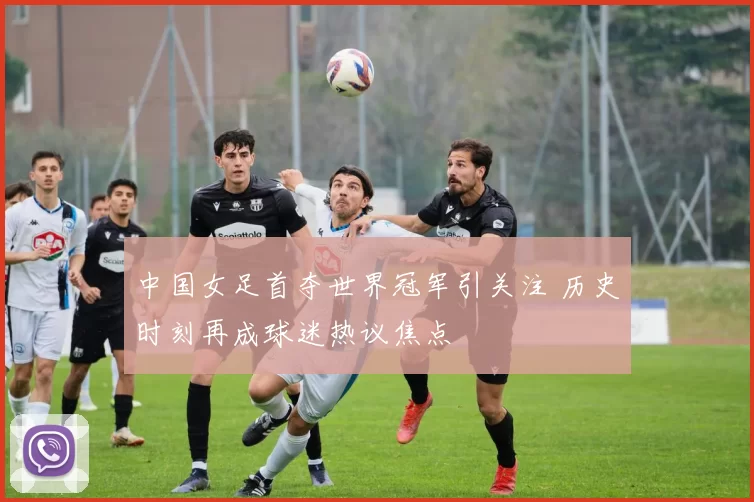 中国女足首夺世界冠军引关注 历史时刻再成球迷热议焦点