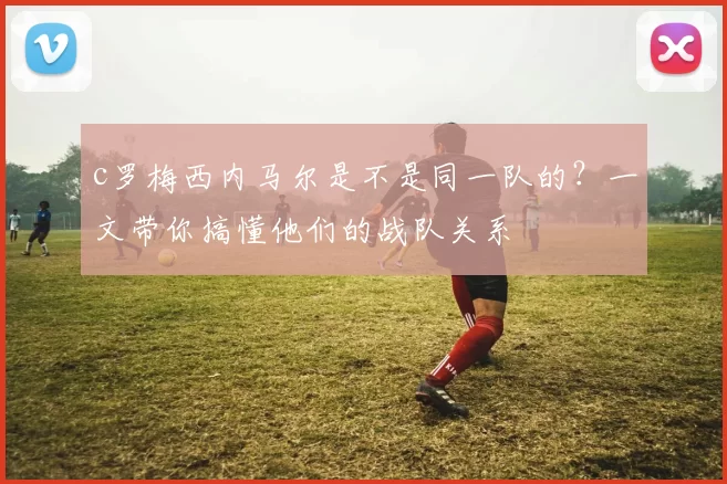c罗梅西内马尔是不是同一队的？一文带你搞懂他们的战队关系