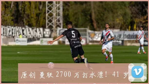 原创 曼联 2700 万打水漂！41 岁名帅彻底躺平，两大豪门挖角全落空