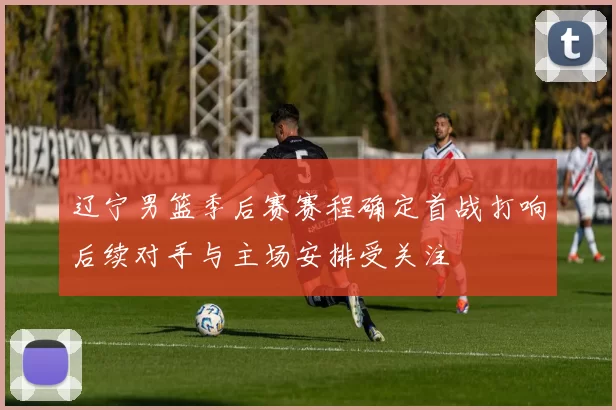 辽宁男篮季后赛赛程确定首战打响后续对手与主场安排受关注