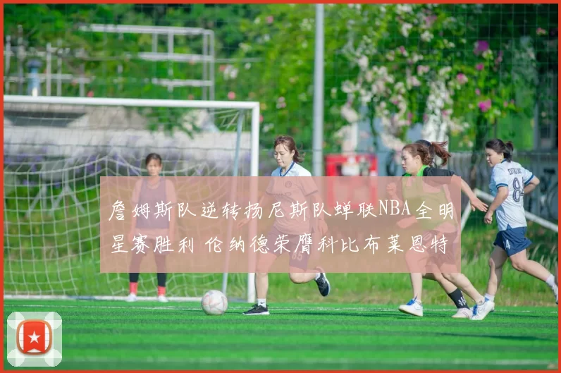 詹姆斯队逆转扬尼斯队蝉联NBA全明星赛胜利 伦纳德荣膺科比布莱恩特奖