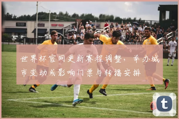 世界杯官网更新赛程调整，举办城市变动或影响门票与转播安排