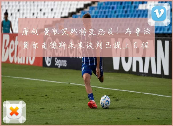 原创 曼联突然转变态度！布鲁诺・费尔南德斯未来谈判已提上日程