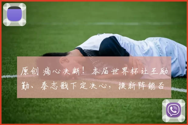 原创 痛心决断！本届世界杯让王励勤、秦志戬下定决心，换新阵能否破局？