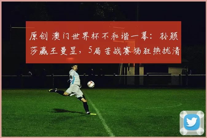 原创 澳门世界杯不和谐一幕：孙颖莎赢王曼昱，5局苦战赛场狂热扰清流