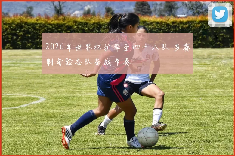 2026年世界杯扩军至四十八队 多赛制考验各队备战节奏