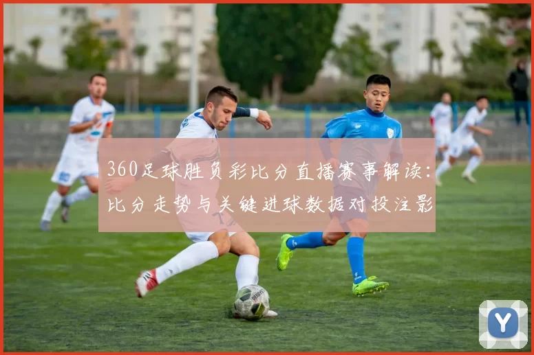 360足球胜负彩比分直播赛事解读：比分走势与关键进球数据对投注影响