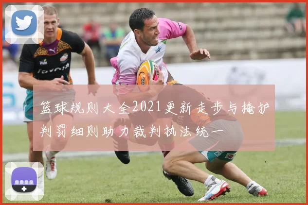 篮球规则大全2021更新走步与掩护判罚细则助力裁判执法统一