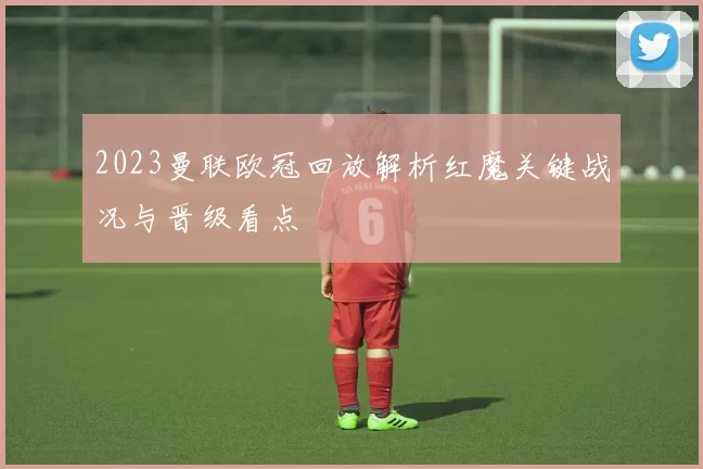 2023曼联欧冠回放解析红魔关键战况与晋级看点