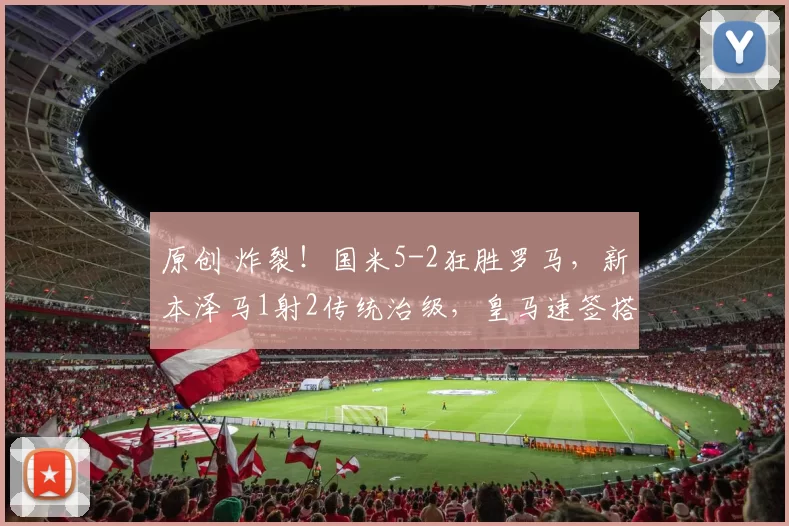 原创 炸裂！国米5-2狂胜罗马，新本泽马1射2传统治级，皇马速签搭档姆巴佩