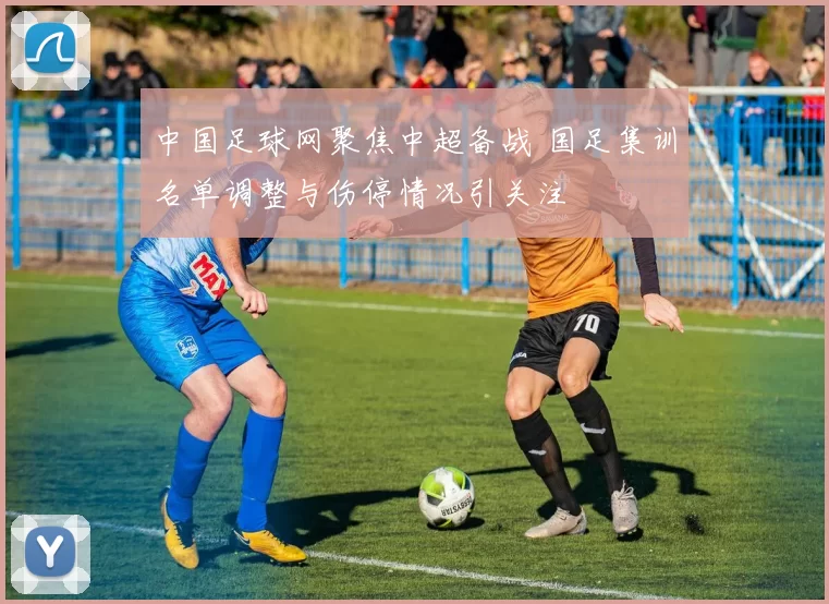 中国足球网聚焦中超备战 国足集训名单调整与伤停情况引关注