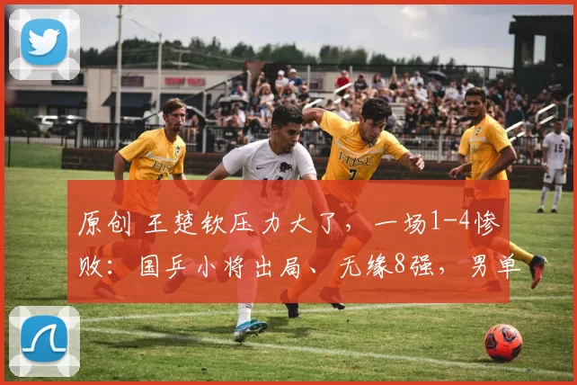 原创 王楚钦压力大了，一场1-4惨败：国乒小将出局、无缘8强，男单剩独苗