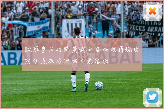欧冠皇马对阵曼城全场回放再现攻防焦点双方次回合悬念仍