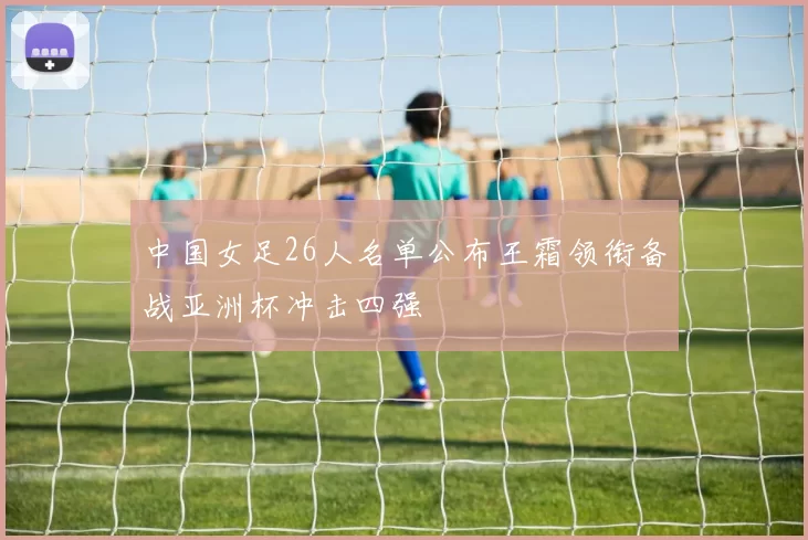 中国女足26人名单公布王霜领衔备战亚洲杯冲击四强