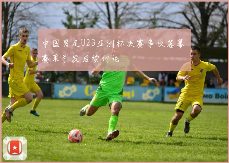 中国男足U23亚洲杯决赛争议落幕 赛果引发后续讨论
