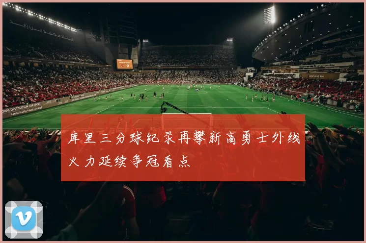 库里三分球纪录再攀新高勇士外线火力延续争冠看点